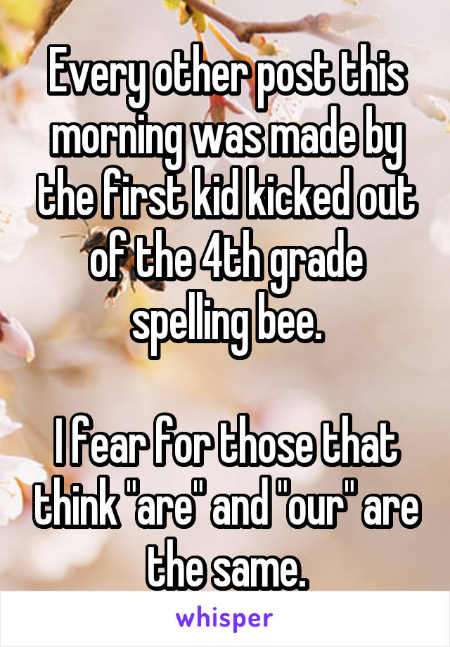 Every other post this morning was made by the first kid kicked out of the 4th grade spelling bee.

I fear for those that think "are" and "our" are the same.