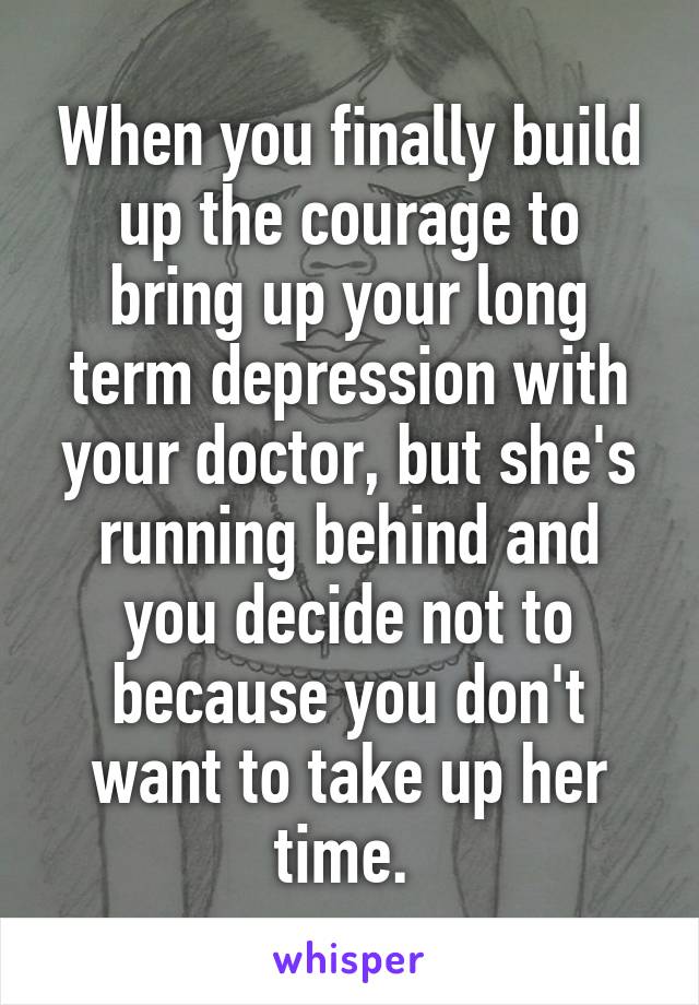 When you finally build up the courage to bring up your long term depression with your doctor, but she's running behind and you decide not to because you don't want to take up her time. 