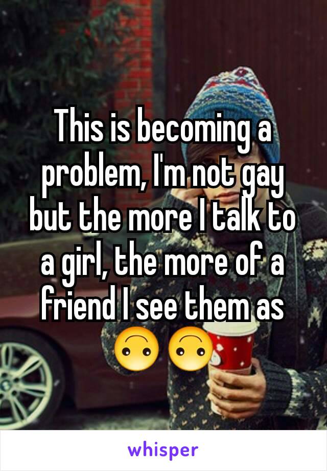 This is becoming a problem, I'm not gay but the more I talk to a girl, the more of a friend I see them as 🙃🙃