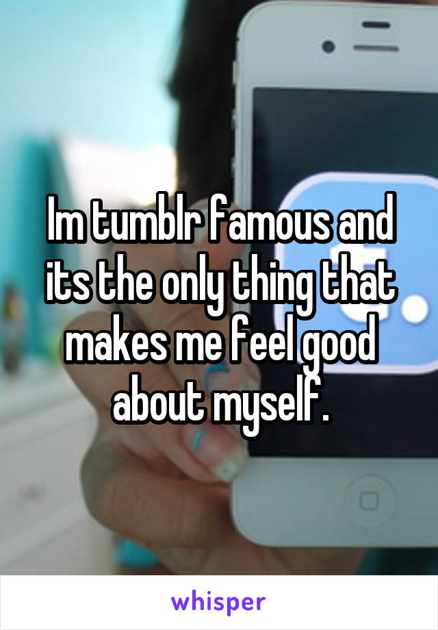 Im tumblr famous and its the only thing that makes me feel good about myself.