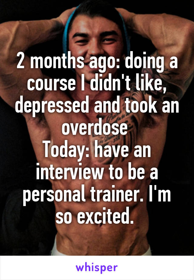 2 months ago: doing a course I didn't like, depressed and took an overdose 
Today: have an interview to be a personal trainer. I'm so excited. 