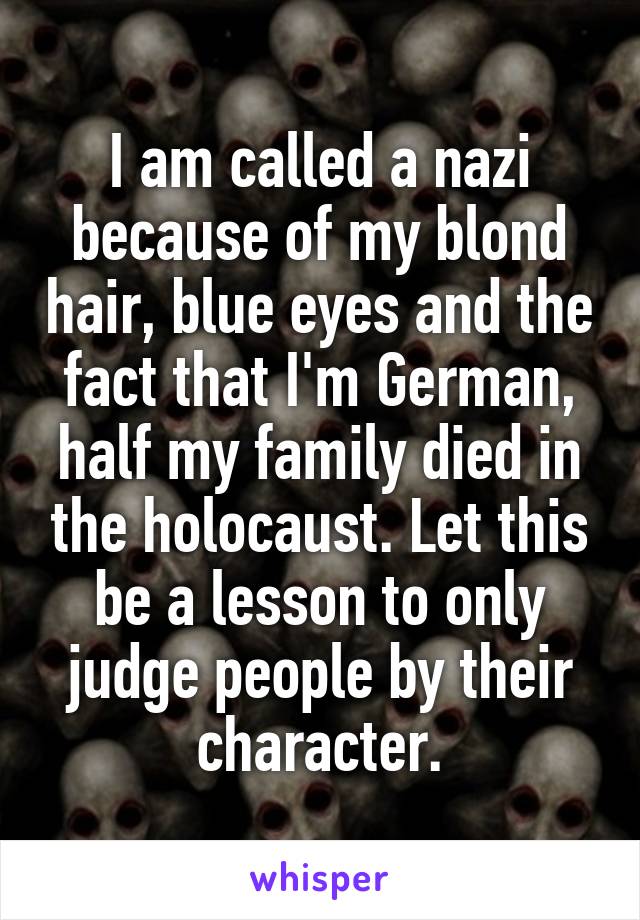 I am called a nazi because of my blond hair, blue eyes and the fact that I'm German, half my family died in the holocaust. Let this be a lesson to only judge people by their character.