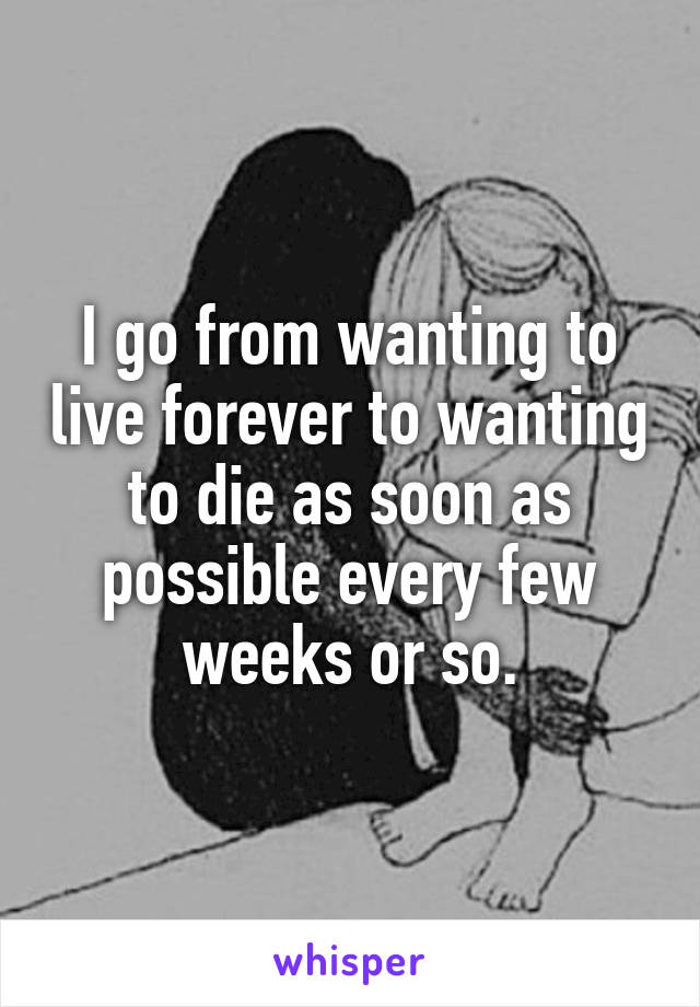 I go from wanting to live forever to wanting to die as soon as possible every few weeks or so.