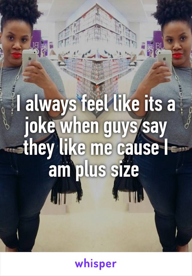 I always feel like its a joke when guys say they like me cause I am plus size 