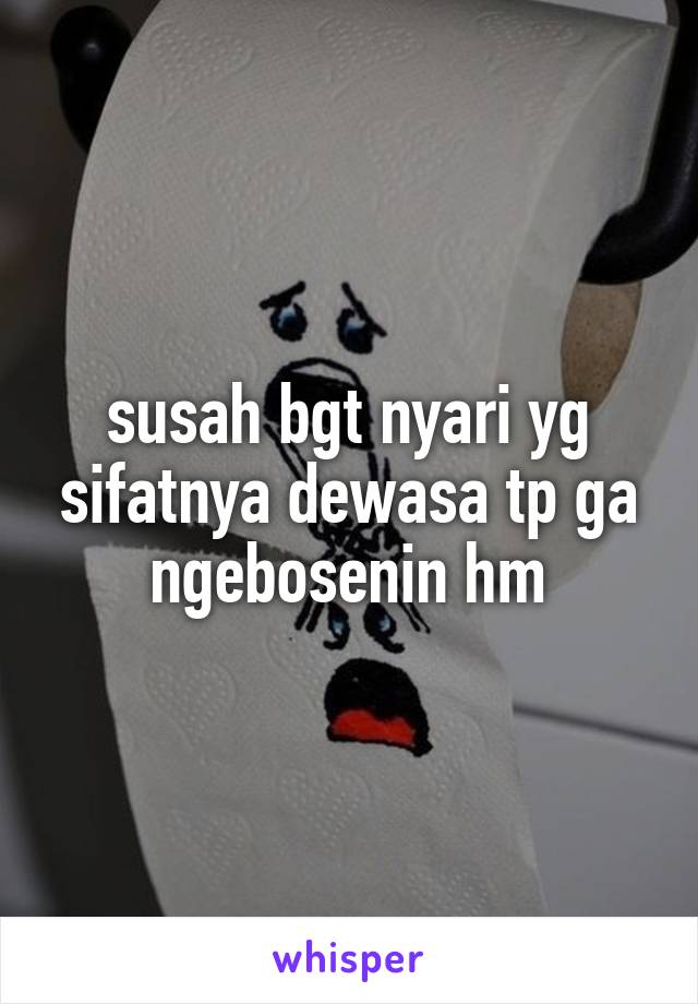 susah bgt nyari yg sifatnya dewasa tp ga ngebosenin hm