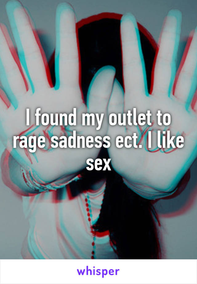 I found my outlet to rage sadness ect. I like sex