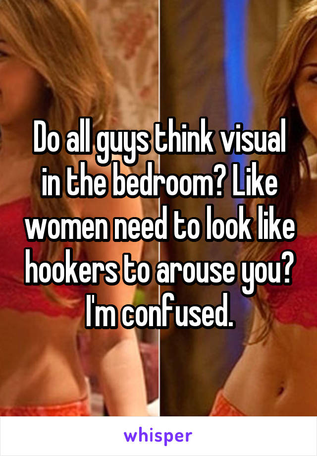 Do all guys think visual in the bedroom? Like women need to look like hookers to arouse you? I'm confused.