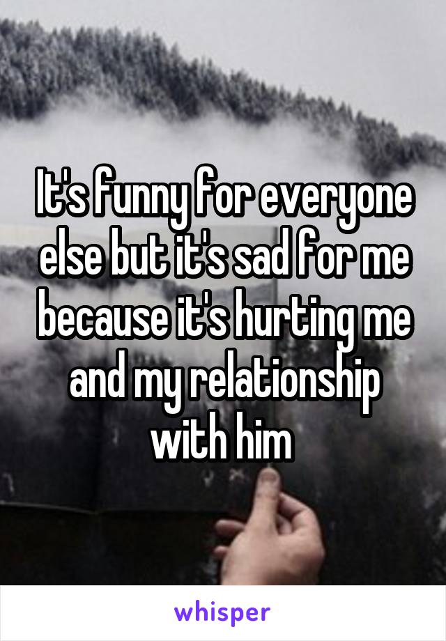 It's funny for everyone else but it's sad for me because it's hurting me and my relationship with him 