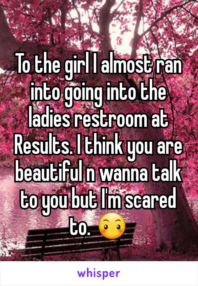 To the girl I almost ran into going into the ladies restroom at Results. I think you are beautiful n wanna talk to you but I'm scared to. 😶