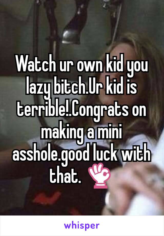 Watch ur own kid you lazy bitch.Ur kid is  terrible!.Congrats on making a mini asshole.good luck with that. 👌