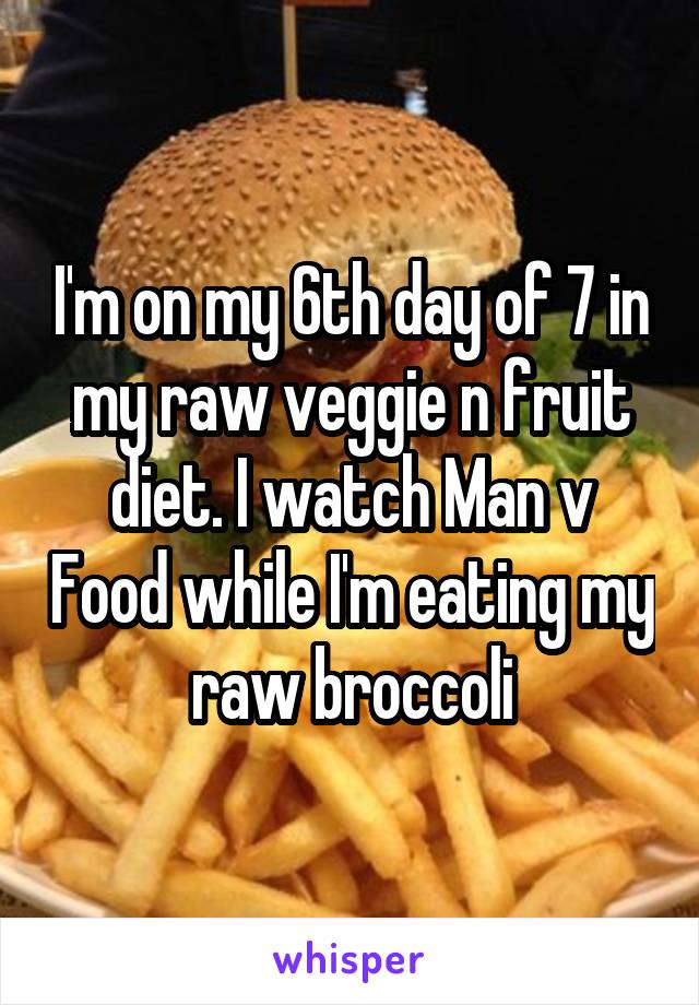 I'm on my 6th day of 7 in my raw veggie n fruit diet. I watch Man v Food while I'm eating my raw broccoli