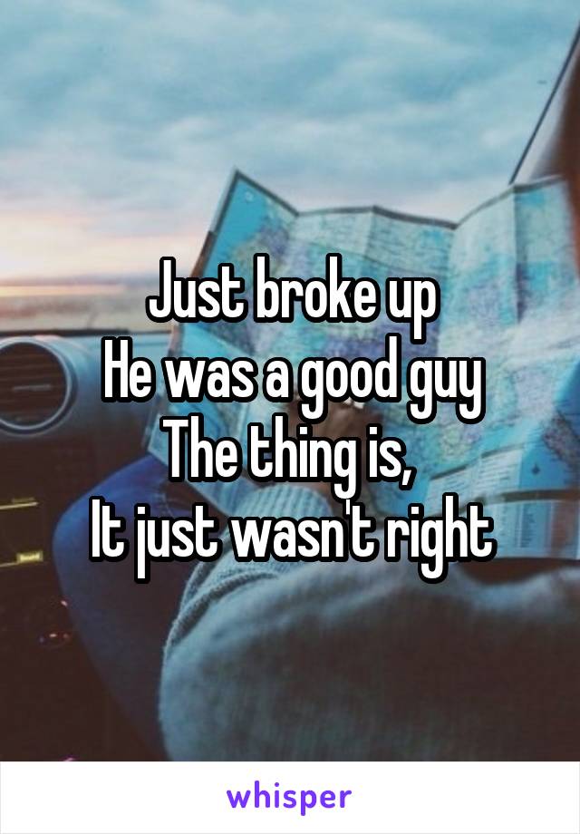 Just broke up
He was a good guy
The thing is, 
It just wasn't right