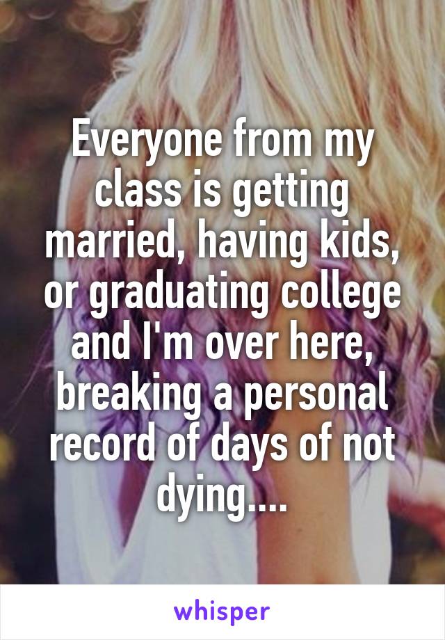 Everyone from my class is getting married, having kids, or graduating college and I'm over here, breaking a personal record of days of not dying....