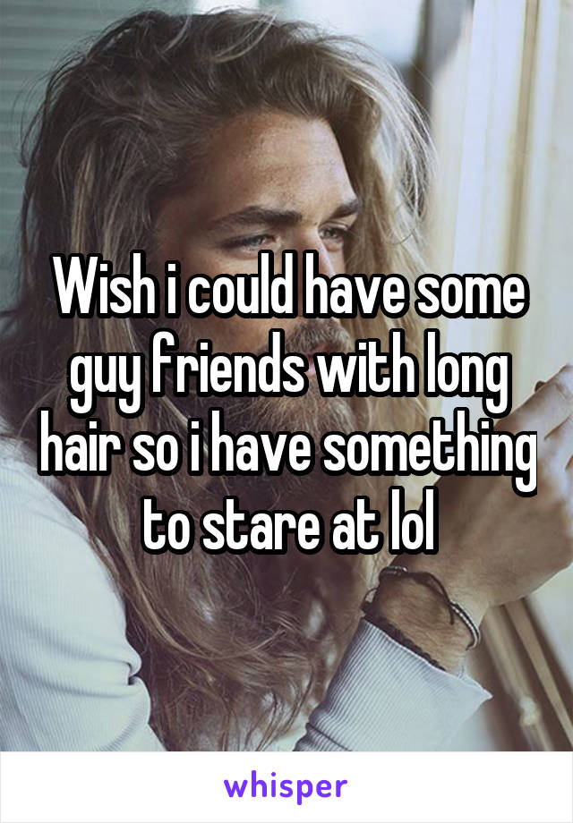 Wish i could have some guy friends with long hair so i have something to stare at lol