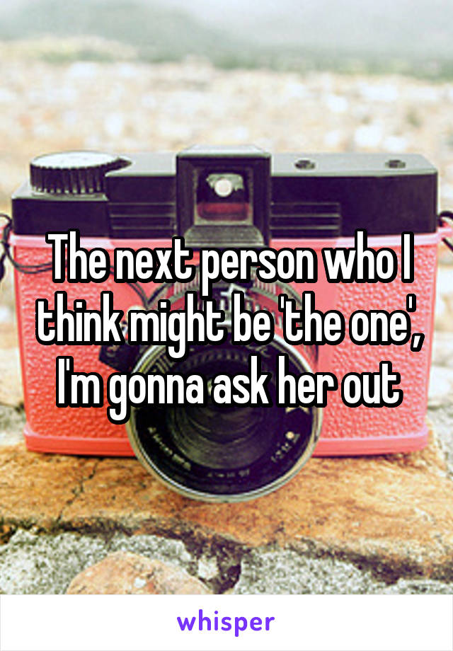 The next person who I think might be 'the one', I'm gonna ask her out