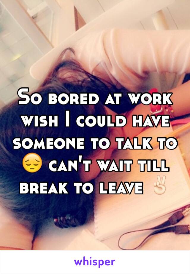 So bored at work wish I could have someone to talk to 😔 can't wait till break to leave ✌🏻️