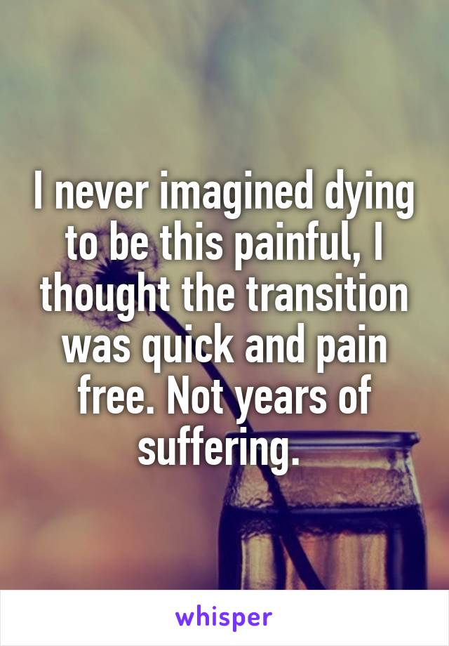 I never imagined dying to be this painful, I thought the transition was quick and pain free. Not years of suffering. 