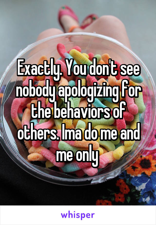 Exactly. You don't see nobody apologizing for the behaviors of others. Ima do me and me only 