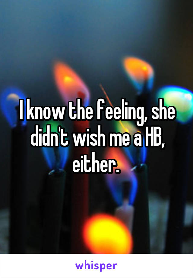 I know the feeling, she didn't wish me a HB, either. 