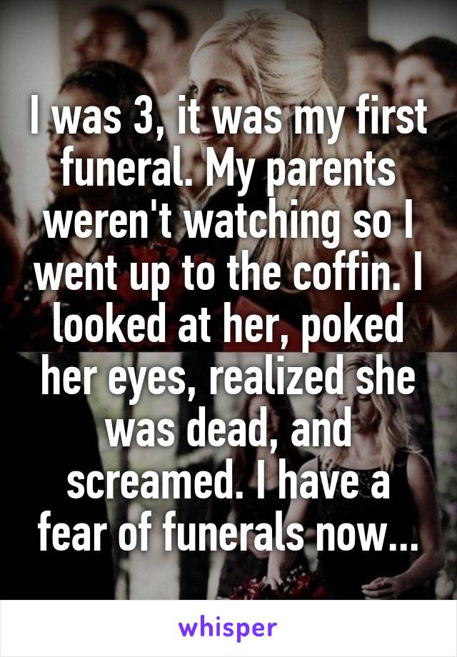 I was 3, it was my first funeral. My parents weren't watching so I went up to the coffin. I looked at her, poked her eyes, realized she was dead, and screamed. I have a fear of funerals now...