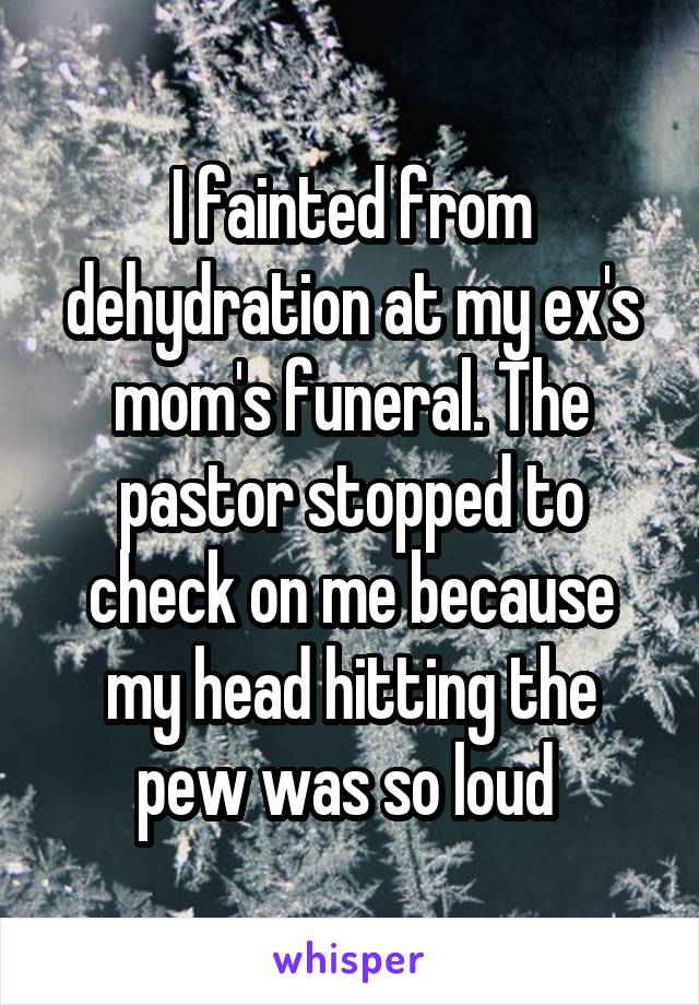I fainted from dehydration at my ex's mom's funeral. The pastor stopped to check on me because my head hitting the pew was so loud 