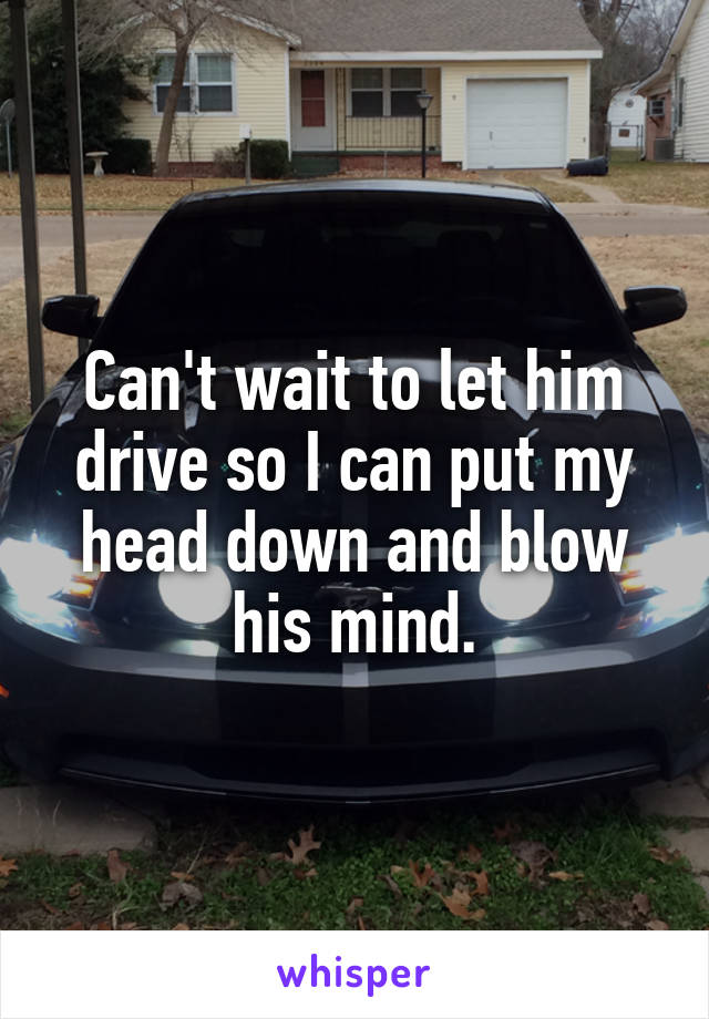 Can't wait to let him drive so I can put my head down and blow his mind.