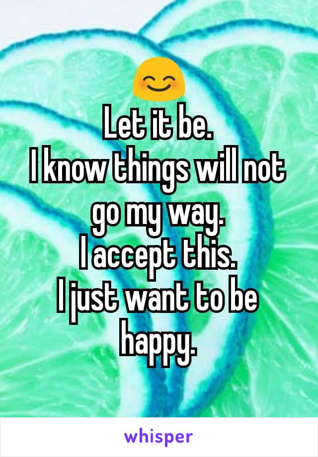 😊
Let it be.
I know things will not go my way.
I accept this.
I just want to be happy.
