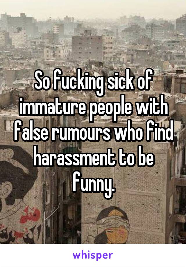 So fucking sick of immature people with false rumours who find harassment to be funny.