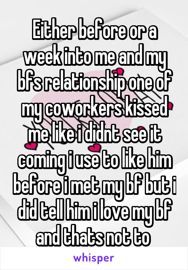 Either before or a week into me and my bfs relationship one of my coworkers kissed me like i didnt see it coming i use to like him before i met my bf but i did tell him i love my bf and thats not to 