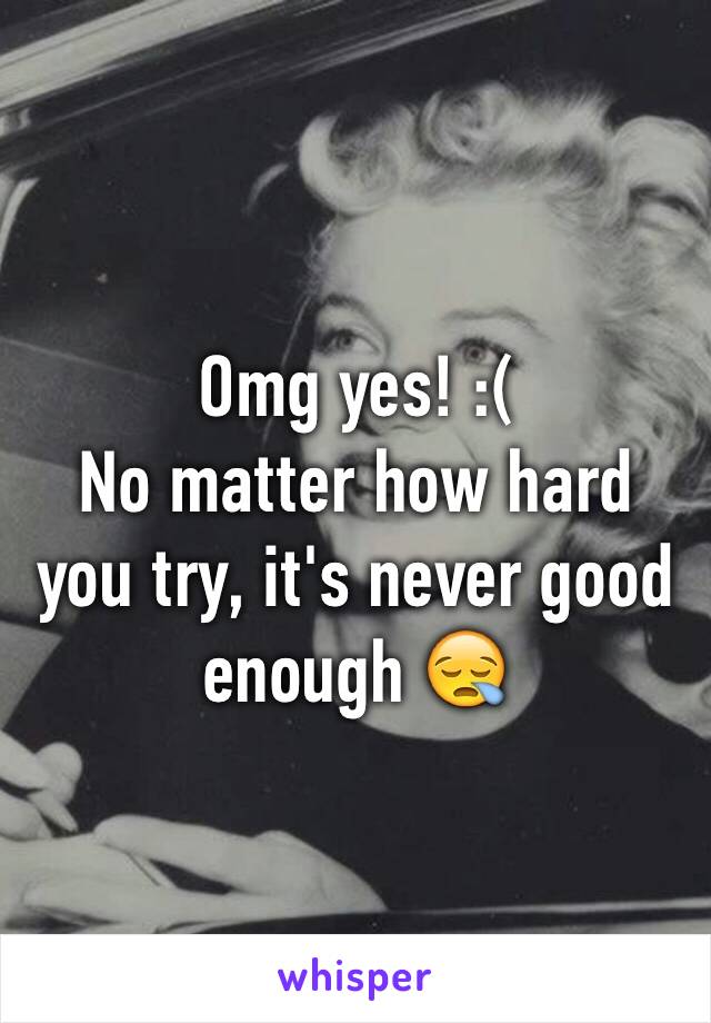 Omg yes! :( 
No matter how hard you try, it's never good enough 😪