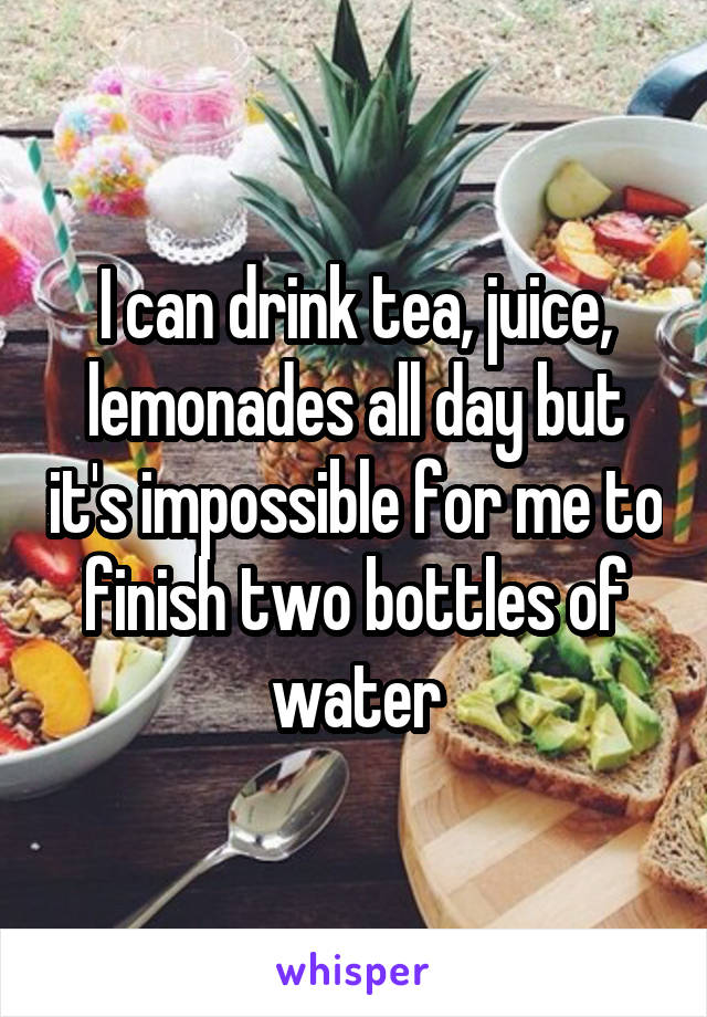 I can drink tea, juice, lemonades all day but it's impossible for me to finish two bottles of water