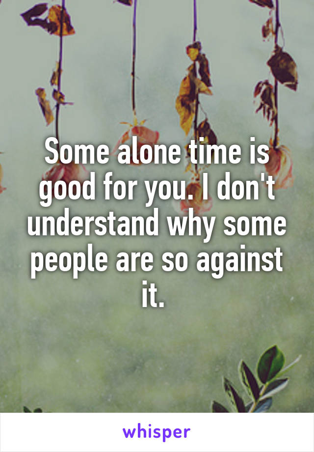 Some alone time is good for you. I don't understand why some people are so against it. 