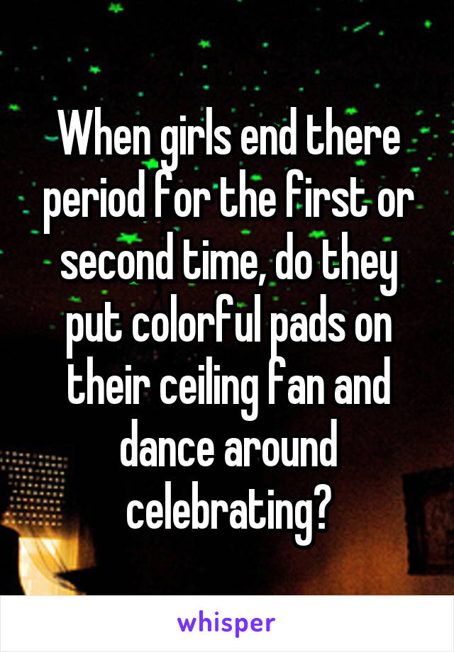 When girls end there period for the first or second time, do they put colorful pads on their ceiling fan and dance around celebrating?