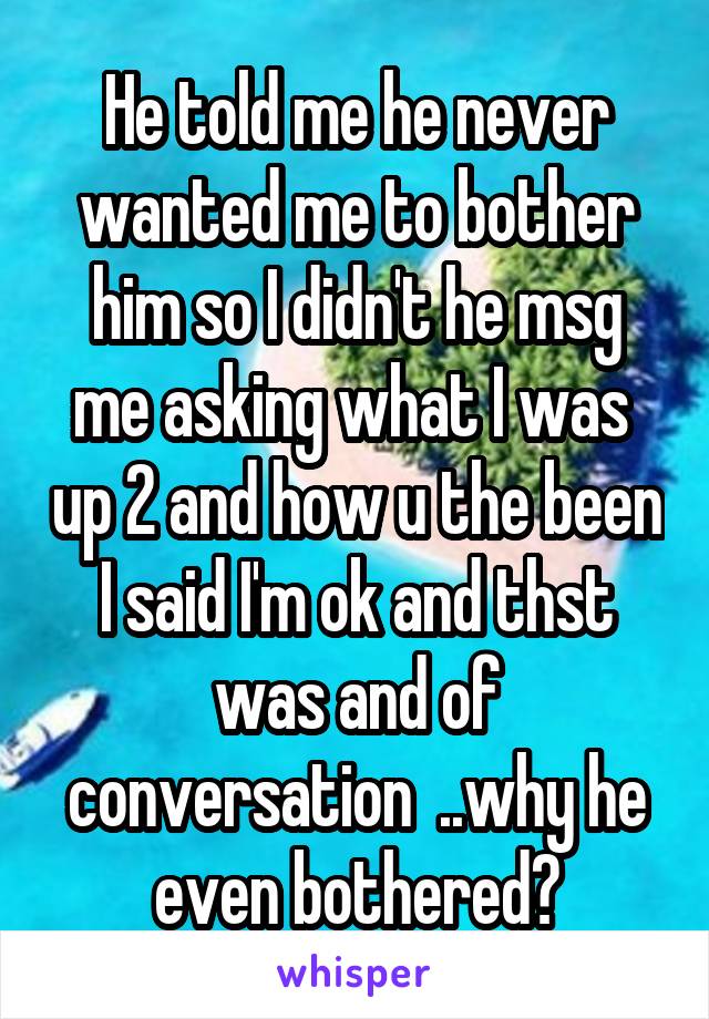 He told me he never wanted me to bother him so I didn't he msg me asking what I was  up 2 and how u the been I said I'm ok and thst was and of conversation  ..why he even bothered?