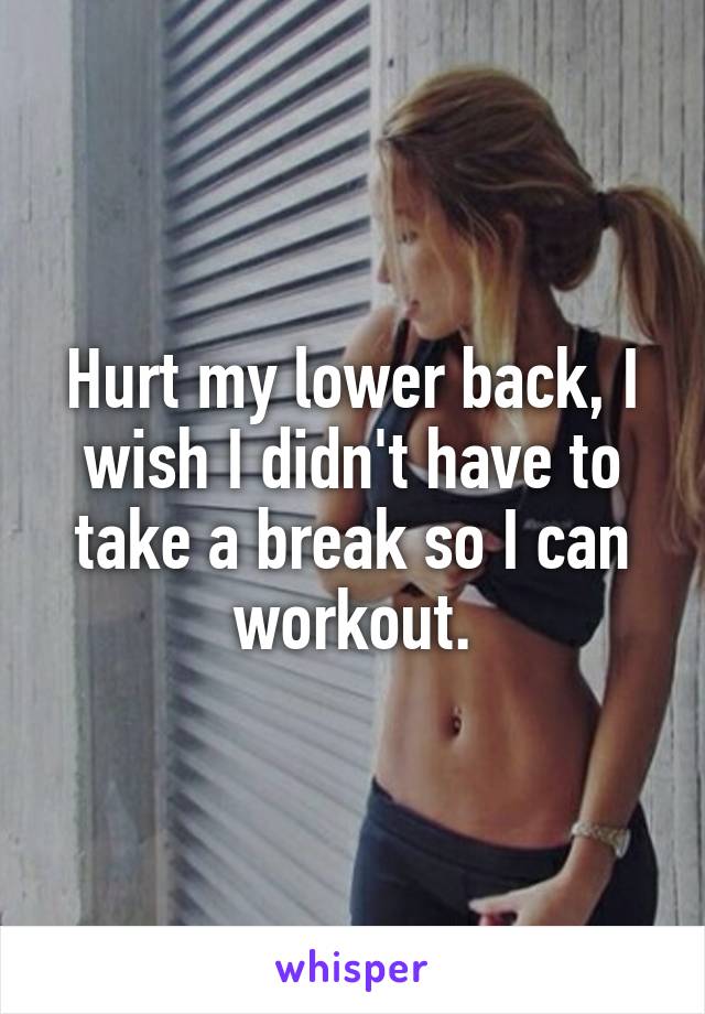 Hurt my lower back, I wish I didn't have to take a break so I can workout.