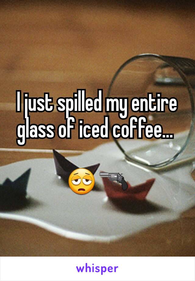 I just spilled my entire glass of iced coffee... 

😩🔫