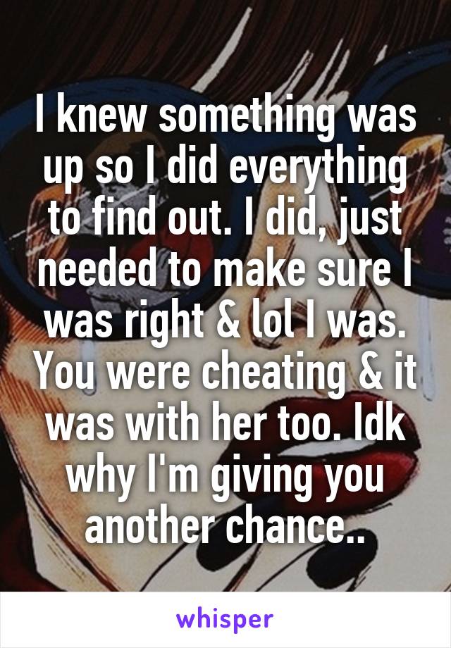 I knew something was up so I did everything to find out. I did, just needed to make sure I was right & lol I was. You were cheating & it was with her too. Idk why I'm giving you another chance..