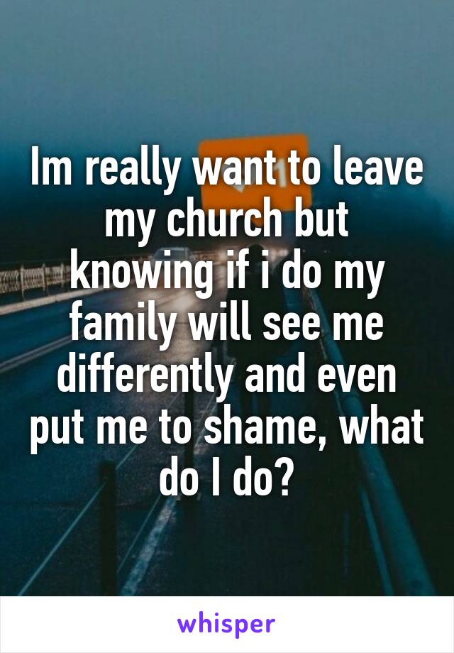 Im really want to leave my church but knowing if i do my family will see me differently and even put me to shame, what do I do?