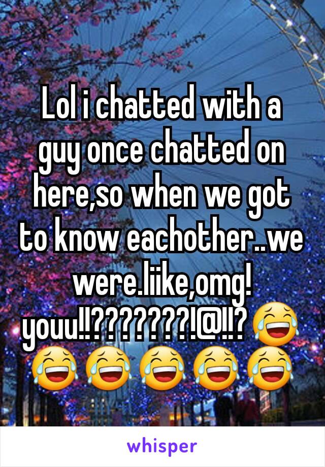 Lol i chatted with a guy once chatted on here,so when we got to know eachother..we were.liike,omg!youu!!???????!@!!?😂😂😂😂😂😂