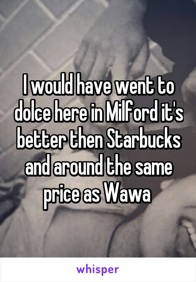 I would have went to dolce here in Milford it's better then Starbucks and around the same price as Wawa 