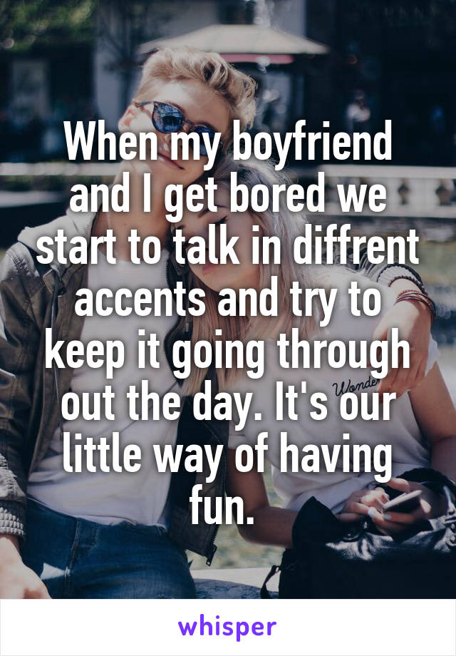 When my boyfriend and I get bored we start to talk in diffrent accents and try to keep it going through out the day. It's our little way of having fun. 