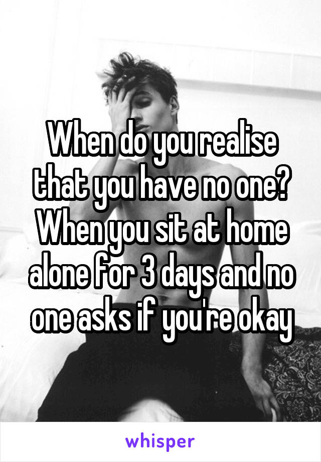 When do you realise that you have no one?
When you sit at home alone for 3 days and no one asks if you're okay