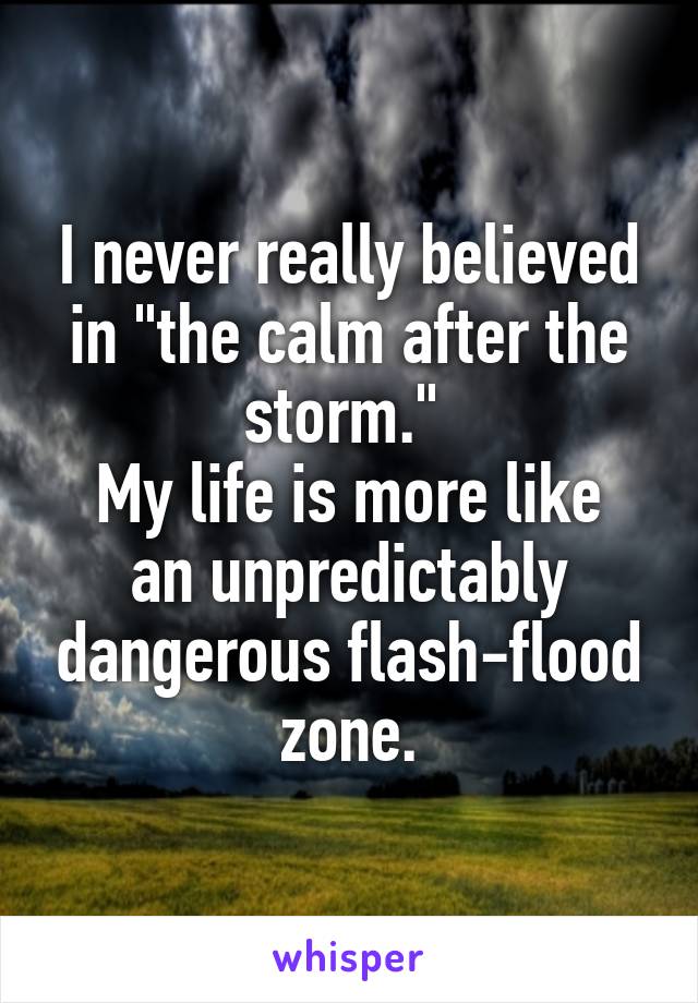 I never really believed in "the calm after the storm." 
My life is more like an unpredictably dangerous flash-flood zone.