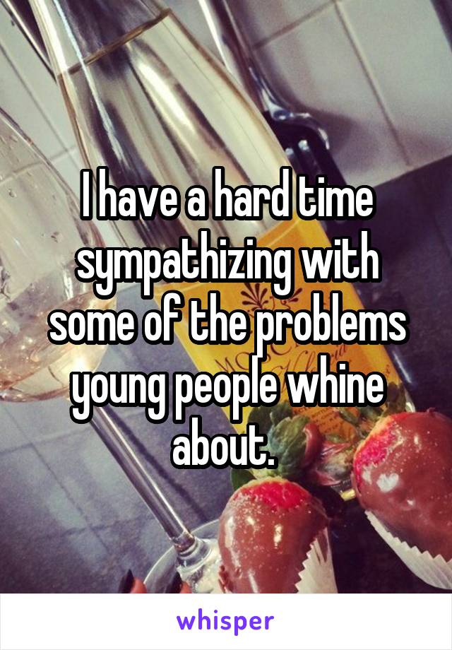 I have a hard time sympathizing with some of the problems young people whine about. 