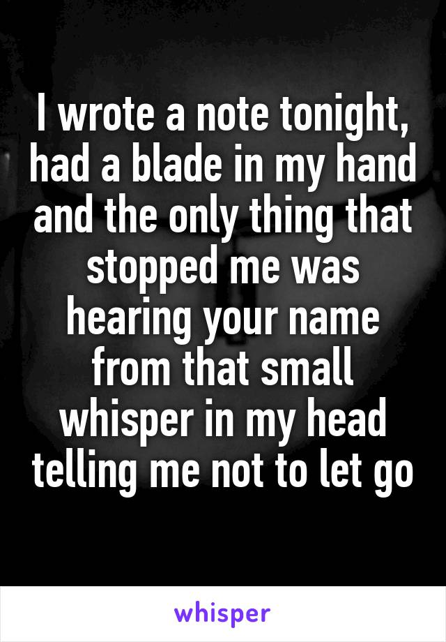 I wrote a note tonight, had a blade in my hand and the only thing that stopped me was hearing your name from that small whisper in my head telling me not to let go 