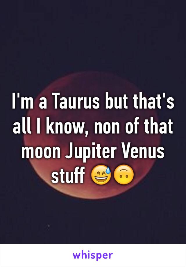 I'm a Taurus but that's all I know, non of that moon Jupiter Venus stuff 😅🙃