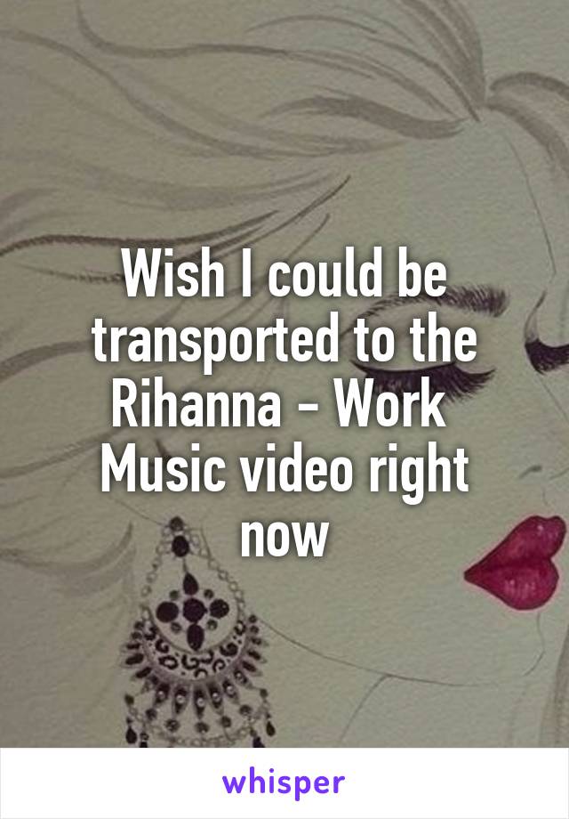 Wish I could be transported to the Rihanna - Work 
Music video right now