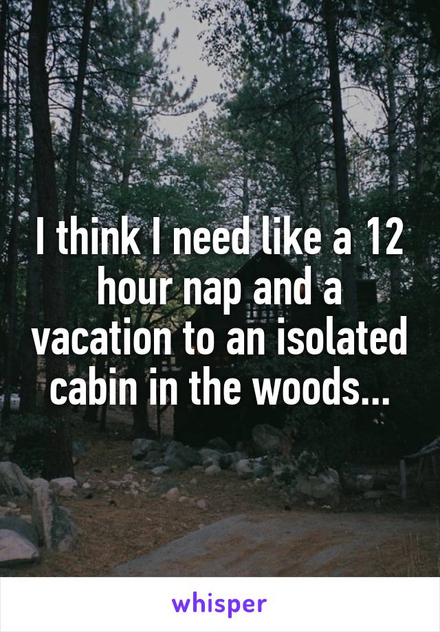 I think I need like a 12 hour nap and a vacation to an isolated cabin in the woods...