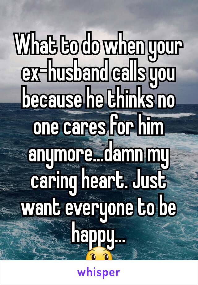 What to do when your ex-husband calls you because he thinks no one cares for him anymore...damn my caring heart. Just want everyone to be happy...
😞