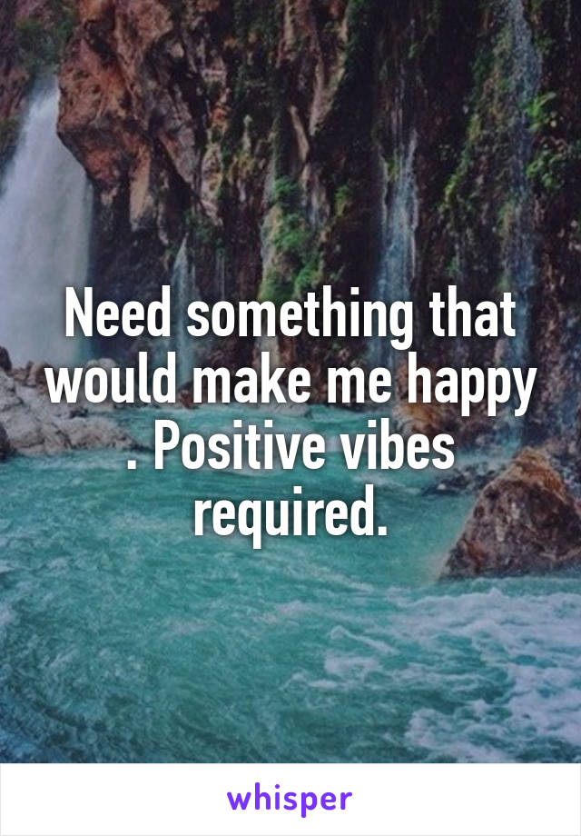 Need something that would make me happy . Positive vibes required.